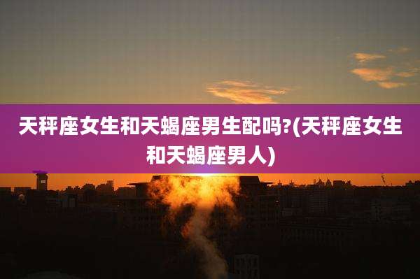 天秤座女生和天蝎座男生配吗?(天秤座女生和天蝎座男人)