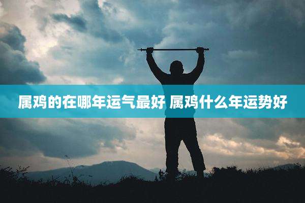 属鸡的在哪年运气最好 属鸡什么年运势好