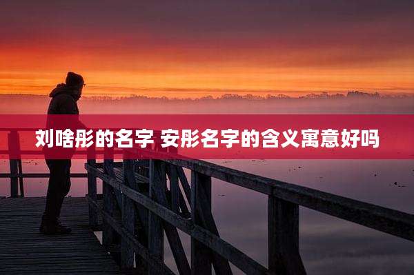 刘啥彤的名字 安彤名字的含义寓意好吗