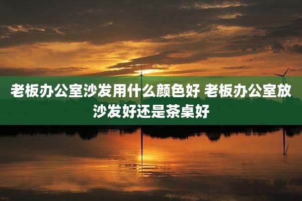 老板办公室沙发用什么颜色好 老板办公室放沙发好还是茶桌好