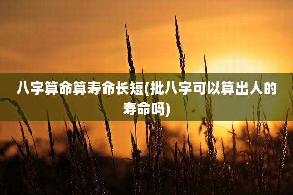 八字算命算寿命长短(批八字可以算出人的寿命吗)