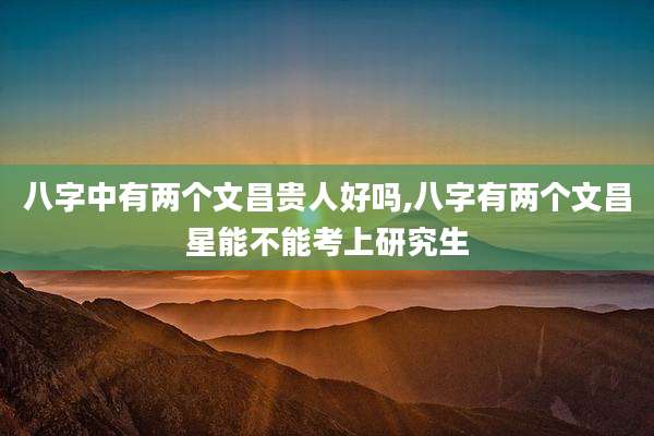 八字中有两个文昌贵人好吗,八字有两个文昌星能不能考上研究生