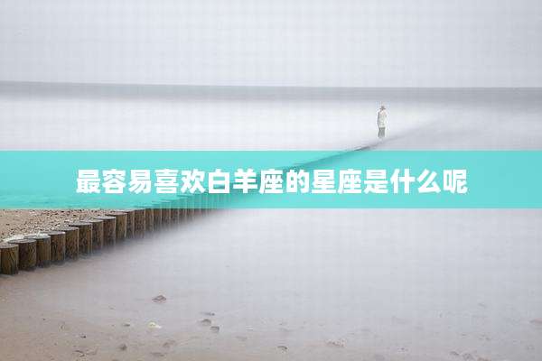 最容易喜欢白羊座的星座是什么呢