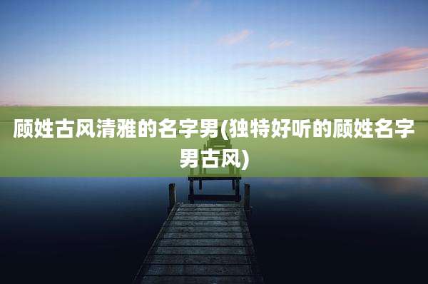 顾姓古风清雅的名字男(独特好听的顾姓名字男古风)