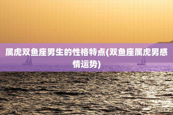 属虎双鱼座男生的性格特点(双鱼座属虎男感情运势)