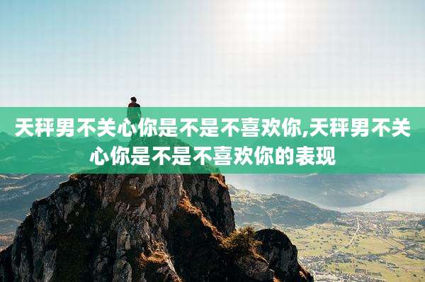 天秤男不关心你是不是不喜欢你,天秤男不关心你是不是不喜欢你的表现