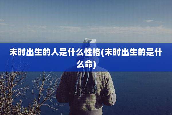 未时出生的人是什么性格(未时出生的是什么命)