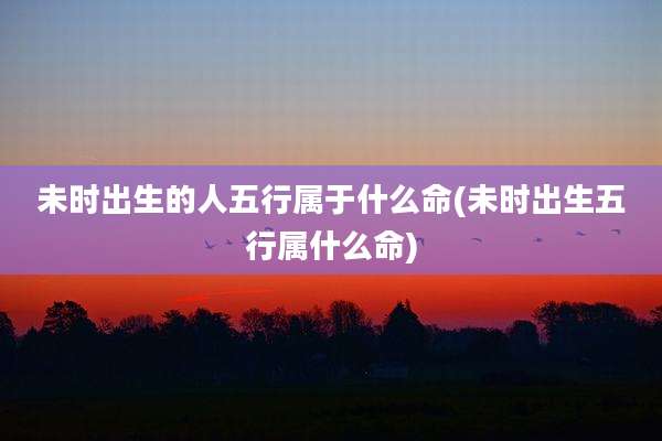 未时出生的人五行属于什么命(未时出生五行属什么命)
