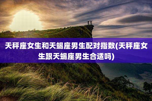 天秤座女生和天蝎座男生配对指数(天秤座女生跟天蝎座男生合适吗)