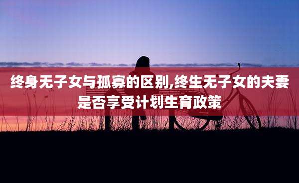 终身无子女与孤寡的区别,终生无子女的夫妻是否享受计划生育政策