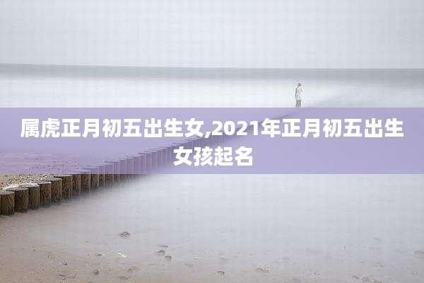 属虎正月初五出生女,2021年正月初五出生女孩起名