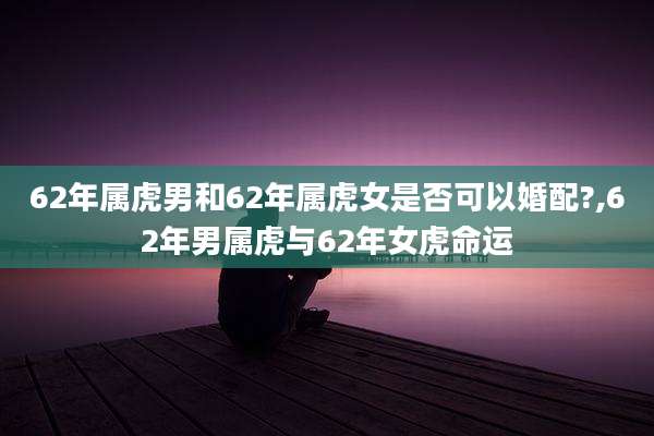62年属虎男和62年属虎女是否可以婚配?,62年男属虎与62年女虎命运