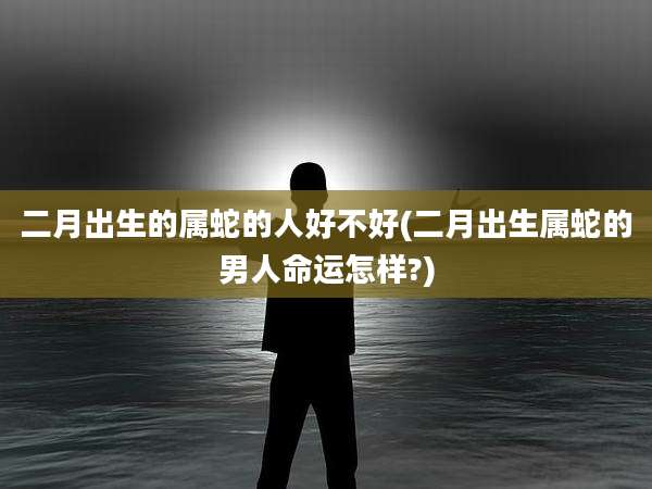 二月出生的属蛇的人好不好(二月出生属蛇的男人命运怎样?)