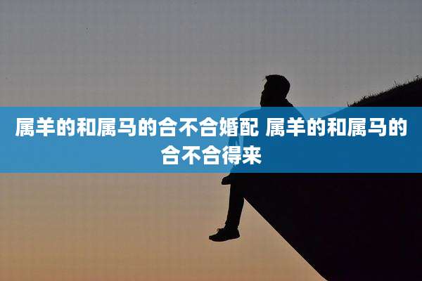 属羊的和属马的合不合婚配 属羊的和属马的合不合得来