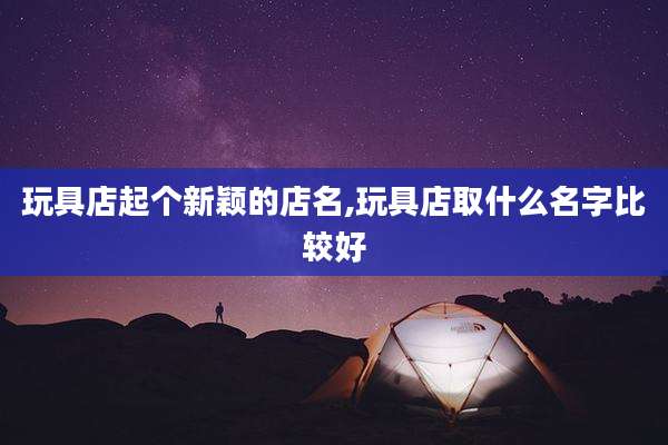 玩具店起个新颖的店名,玩具店取什么名字比较好