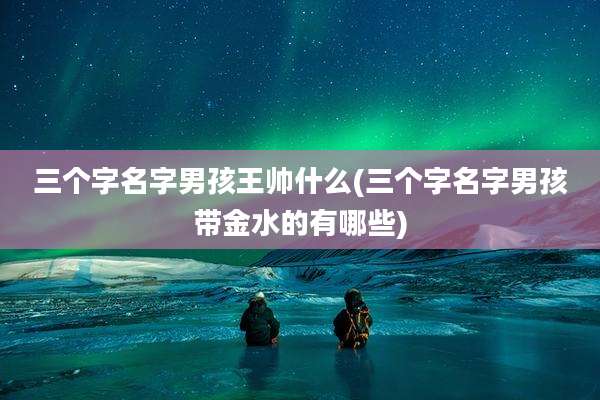 三个字名字男孩王帅什么(三个字名字男孩带金水的有哪些)