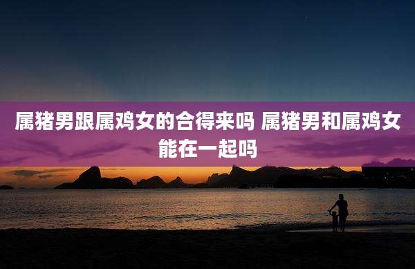 属猪男跟属鸡女的合得来吗 属猪男和属鸡女能在一起吗