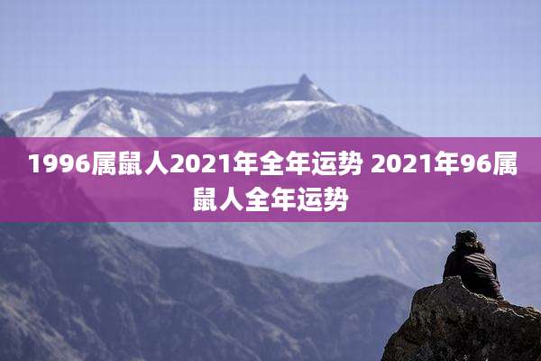 1996属鼠人2021年全年运势 2021年96属鼠人全年运势