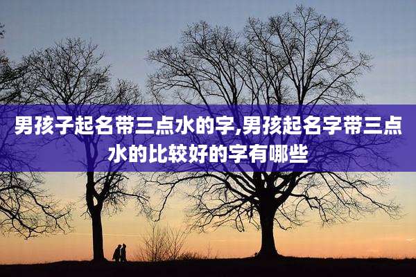 男孩子起名带三点水的字,男孩起名字带三点水的比较好的字有哪些