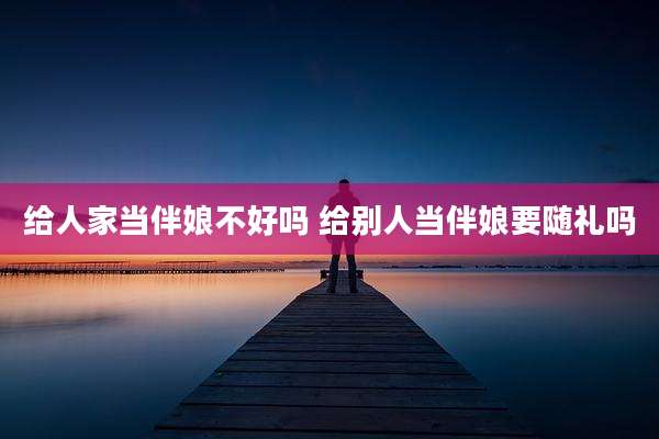 给人家当伴娘不好吗 给别人当伴娘要随礼吗
