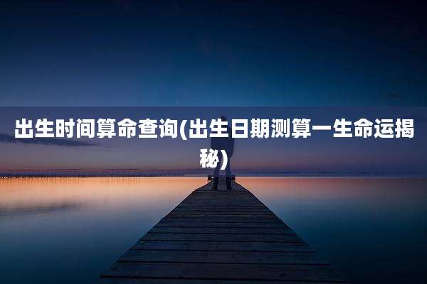 出生时间算命查询(出生日期测算一生命运揭秘)