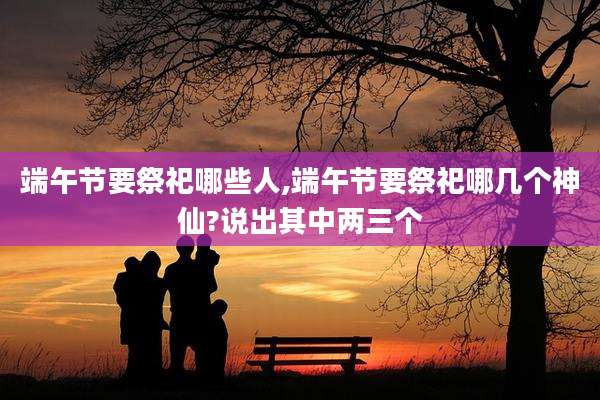 端午节要祭祀哪些人,端午节要祭祀哪几个神仙?说出其中两三个
