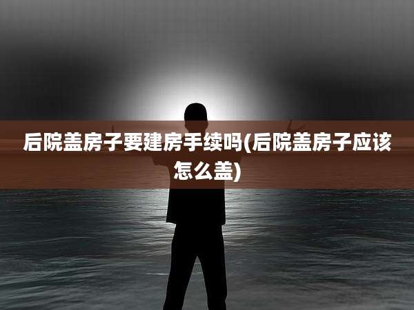 后院盖房子要建房手续吗(后院盖房子应该怎么盖)