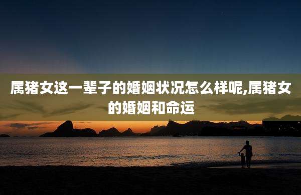属猪女这一辈子的婚姻状况怎么样呢,属猪女的婚姻和命运