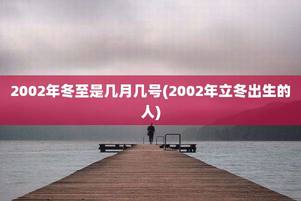 2002年冬至是几月几号(2002年立冬出生的人)