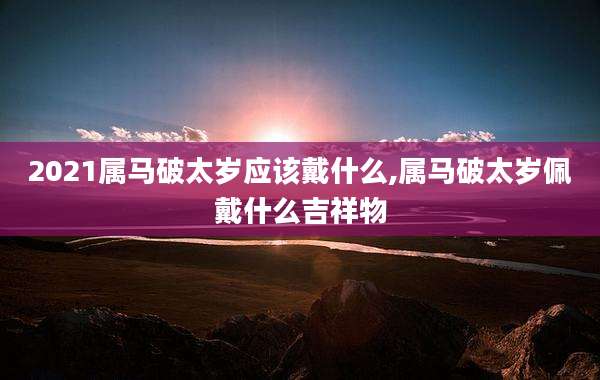 2021属马破太岁应该戴什么,属马破太岁佩戴什么吉祥物