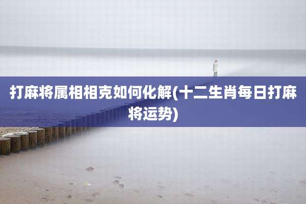 打麻将属相相克如何化解(十二生肖每日打麻将运势)