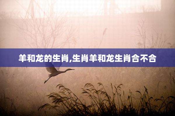 羊和龙的生肖,生肖羊和龙生肖合不合