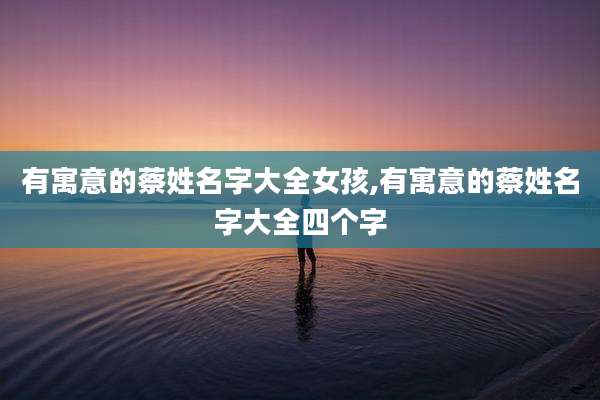 有寓意的蔡姓名字大全女孩,有寓意的蔡姓名字大全四个字