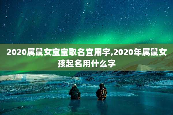 2020属鼠女宝宝取名宜用字,2020年属鼠女孩起名用什么字