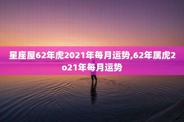 星座屋62年虎2021年每月运势,62年属虎2o21年每月运势