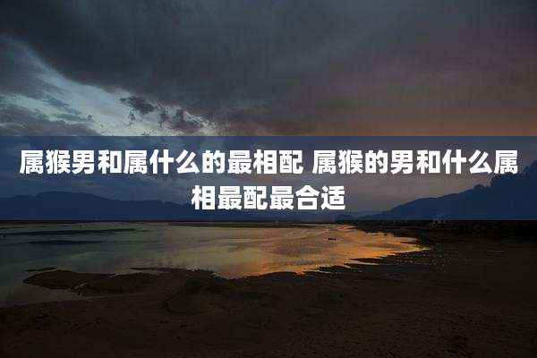 属猴男和属什么的最相配 属猴的男和什么属相最配最合适