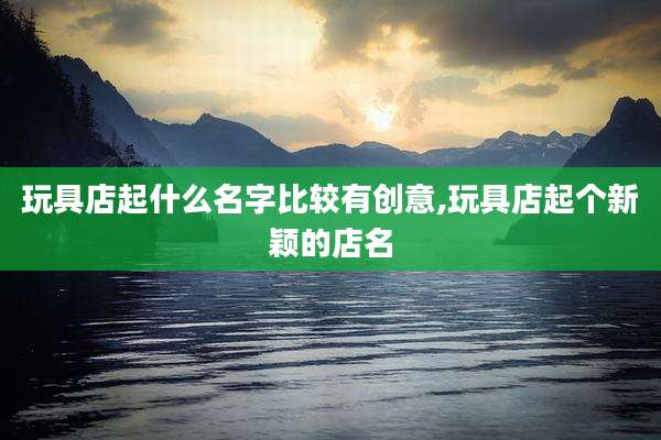 玩具店起什么名字比较有创意,玩具店起个新颖的店名