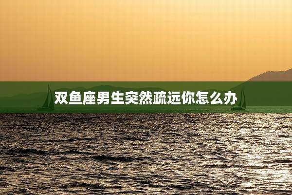 双鱼座男生突然疏远你怎么办