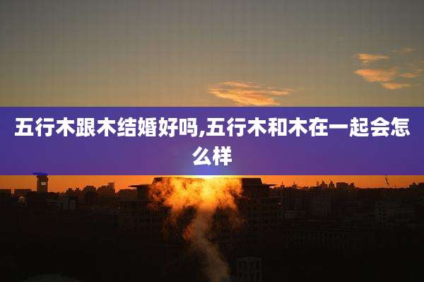 五行木跟木结婚好吗,五行木和木在一起会怎么样