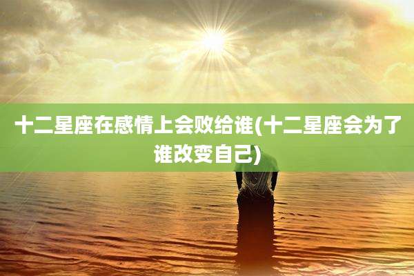 十二星座在感情上会败给谁(十二星座会为了谁改变自己)