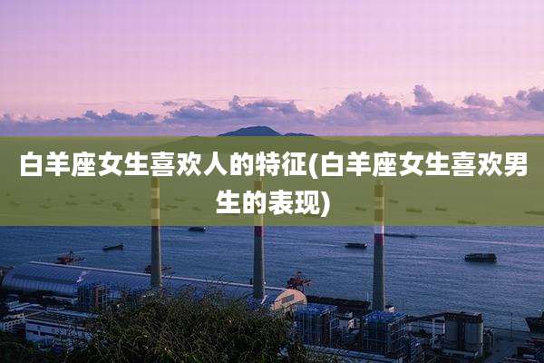 白羊座女生喜欢人的特征(白羊座女生喜欢男生的表现)