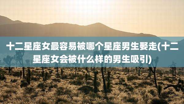 十二星座女最容易被哪个星座男生娶走(十二星座女会被什么样的男生吸引)
