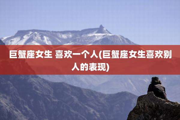 巨蟹座女生 喜欢一个人(巨蟹座女生喜欢别人的表现)