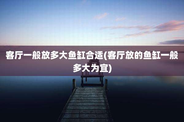 客厅一般放多大鱼缸合适(客厅放的鱼缸一般多大为宜)
