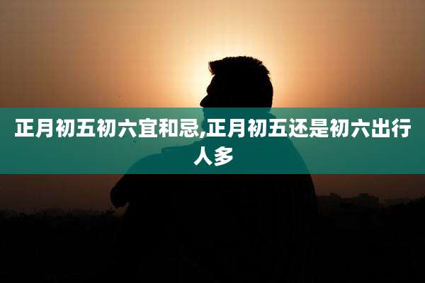 正月初五初六宜和忌,正月初五还是初六出行人多