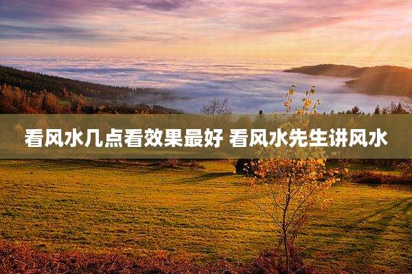 看风水几点看效果最好 看风水先生讲风水