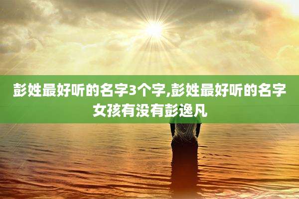 彭姓最好听的名字3个字,彭姓最好听的名字女孩有没有彭逸凡