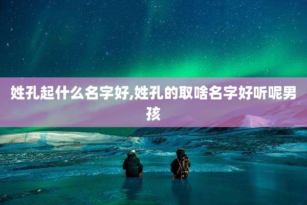 姓孔起什么名字好,姓孔的取啥名字好听呢男孩