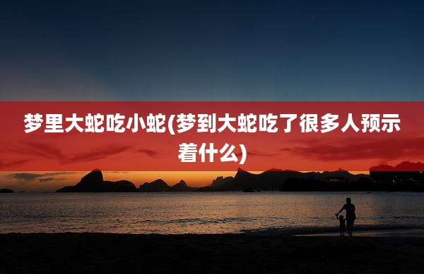 梦里大蛇吃小蛇(梦到大蛇吃了很多人预示着什么)