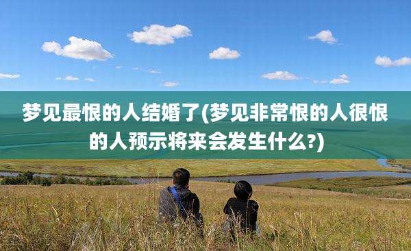 梦见最恨的人结婚了(梦见非常恨的人很恨的人预示将来会发生什么?)